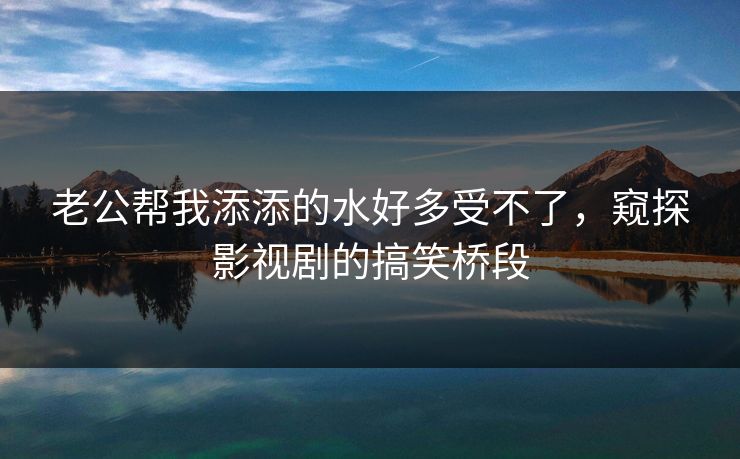 老公帮我添添的水好多受不了，窥探影视剧的搞笑桥段