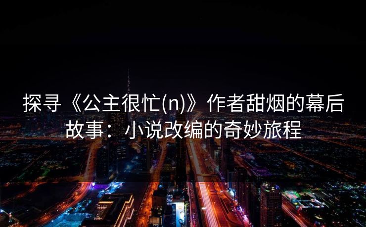 探寻《公主很忙(n)》作者甜烟的幕后故事：小说改编的奇妙旅程
