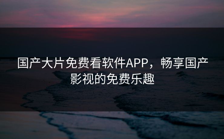国产大片免费看软件APP,畅享国产影视的免费乐趣 国产大片免费看软件APP,畅享国产影视的免费乐趣