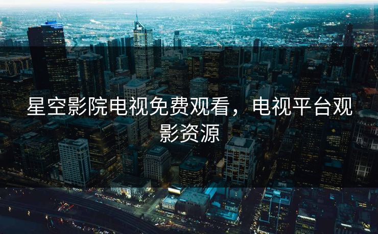 星空影院电视免费观看，电视平台观影资源