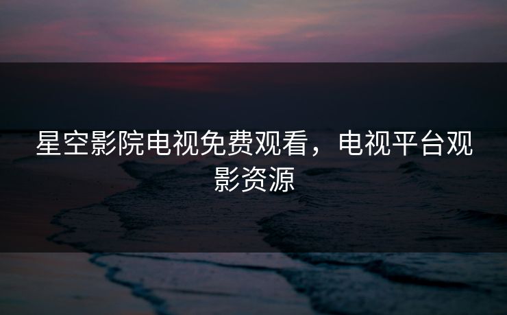 星空影院电视免费观看，电视平台观影资源