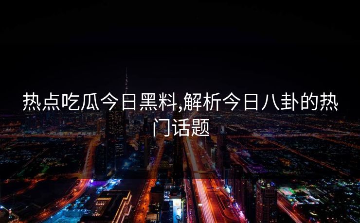 热点吃瓜今日黑料,解析今日八卦的热门话题