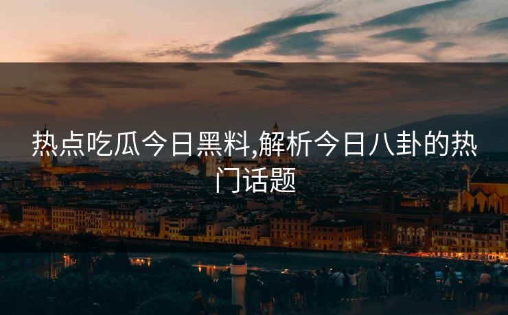 热点吃瓜今日黑料,解析今日八卦的热门话题
