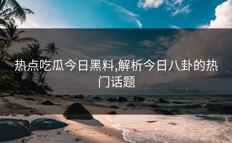 热点吃瓜今日黑料,解析今日八卦的热门话题