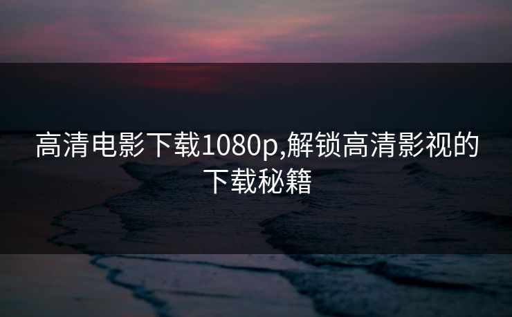 高清电影下载1080p,解锁高清影视的下载秘籍