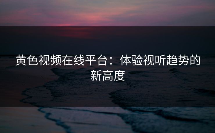 黄色视频在线平台：体验视听趋势的新高度