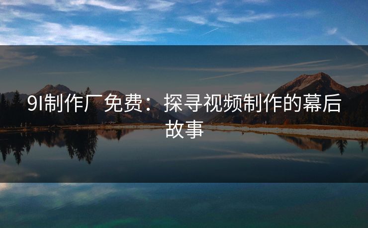 9I制作厂免费:探寻视频制作的幕后故事 9I制作厂免费:探寻视频制作的幕后故事