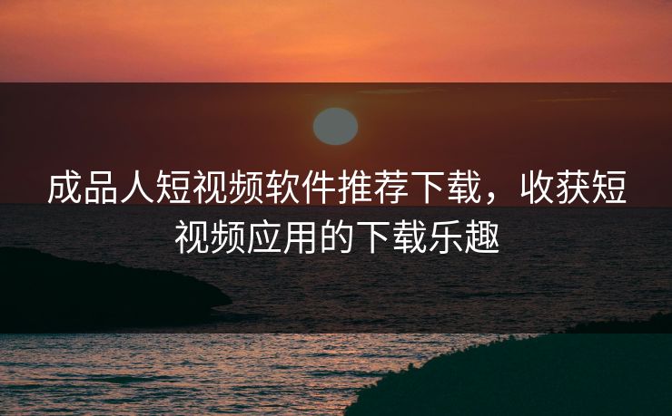 成品人短视频软件推荐下载，收获短视频应用的下载乐趣