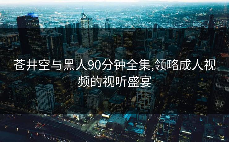 苍井空与黑人90分钟全集,领略成人视频的视听盛宴