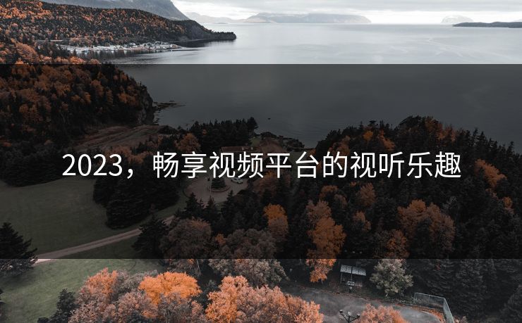 2023,畅享视频平台的视听乐趣 2023,畅享视频平台的视听乐趣