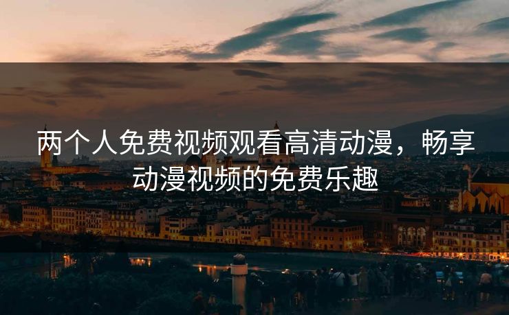 两个人免费视频观看高清动漫，畅享动漫视频的免费乐趣