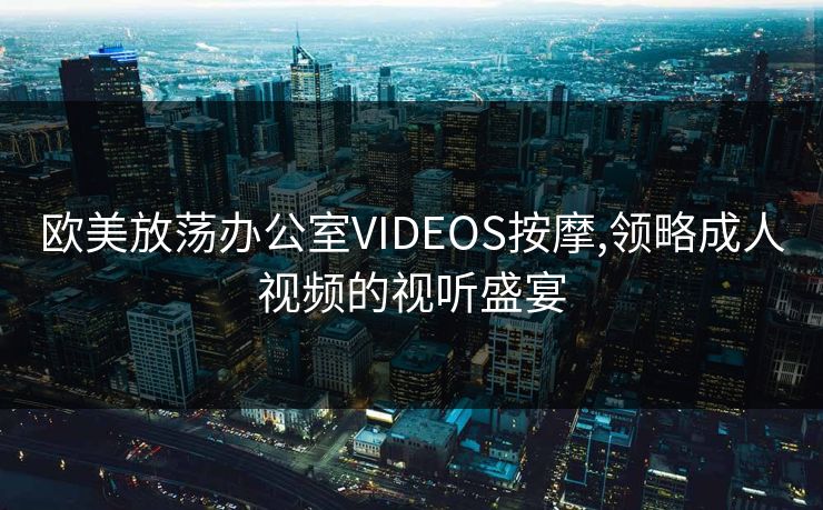 欧美放荡办公室VIDEOS按摩,领略成人视频的视听盛宴 欧美放荡办公室VIDEOS按摩,领略成人视频的视听盛宴