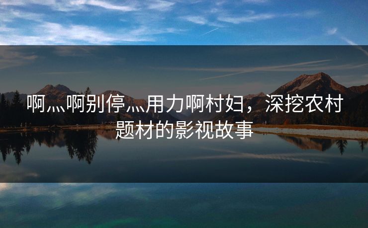 啊灬啊别停灬用力啊村妇,深挖农村题材的影视故事 啊灬啊别停灬用力啊村妇,深挖农村题材的影视故事