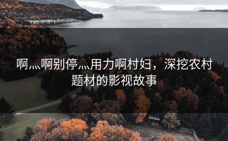 啊灬啊别停灬用力啊村妇,深挖农村题材的影视故事 啊灬啊别停灬用力啊村妇,深挖农村题材的影视故事