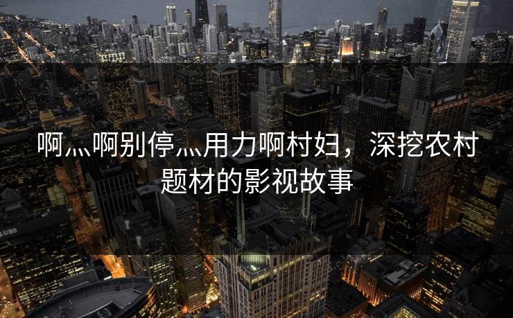 啊灬啊别停灬用力啊村妇,深挖农村题材的影视故事 啊灬啊别停灬用力啊村妇,深挖农村题材的影视故事