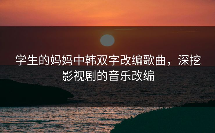 学生的妈妈中韩双字改编歌曲，深挖影视剧的音乐改编