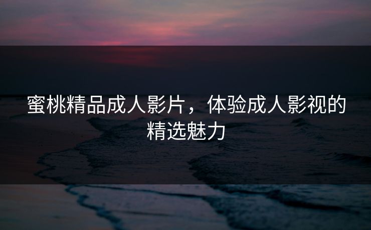 蜜桃精品成人影片,体验成人影视的精选魅力 蜜桃精品成人影片,体验成人影视的精选魅力