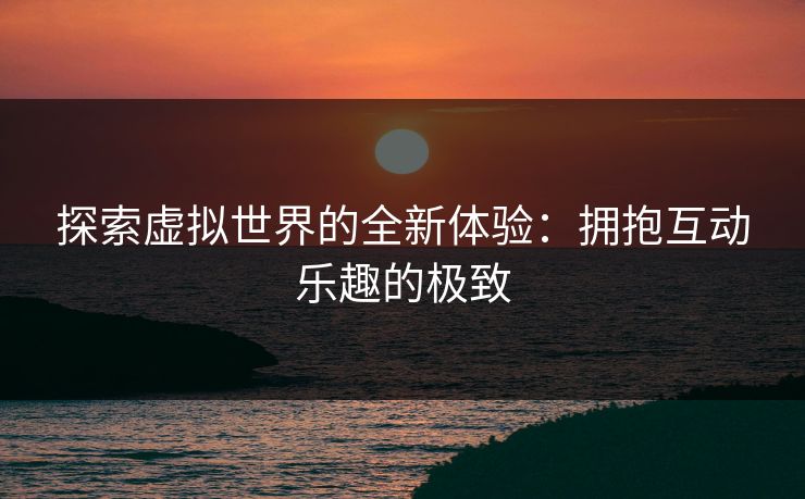 探索虚拟世界的全新体验：拥抱互动乐趣的极致
