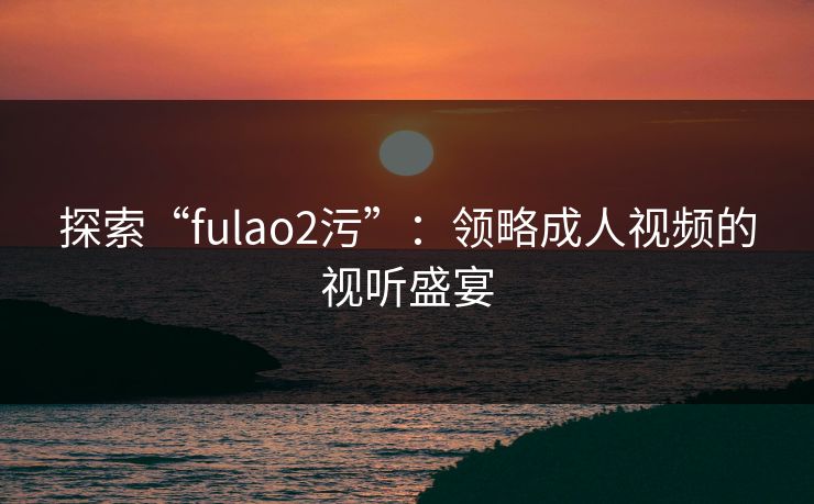 探索“fulao2污”：领略成人视频的视听盛宴