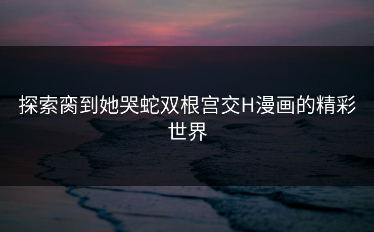 探索脔到她哭蛇双根宫交H漫画的精彩世界