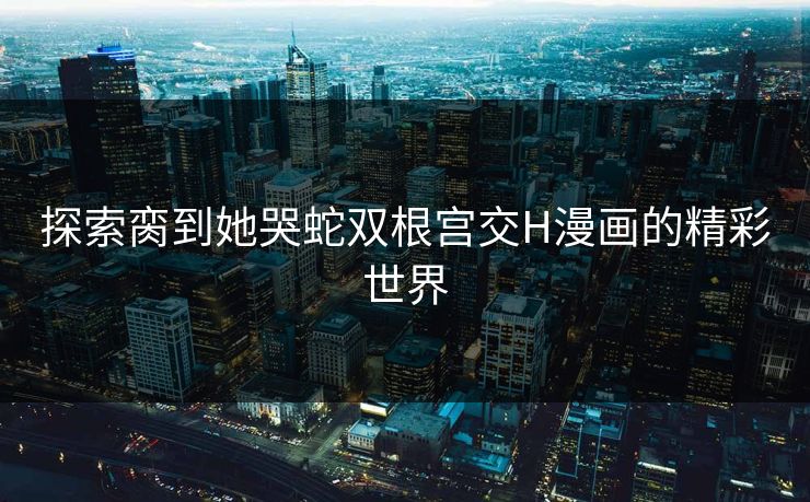 探索脔到她哭蛇双根宫交H漫画的精彩世界