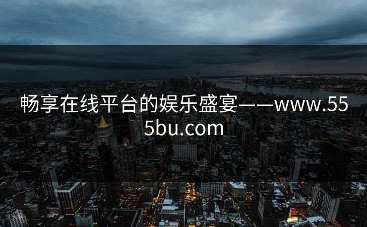 畅享在线平台的娱乐盛宴——www.555bu.com