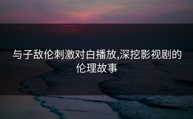 与子敌伦刺激对白播放,深挖影视剧的伦理故事 与子敌伦刺激对白播放,深挖影视剧的伦理故事