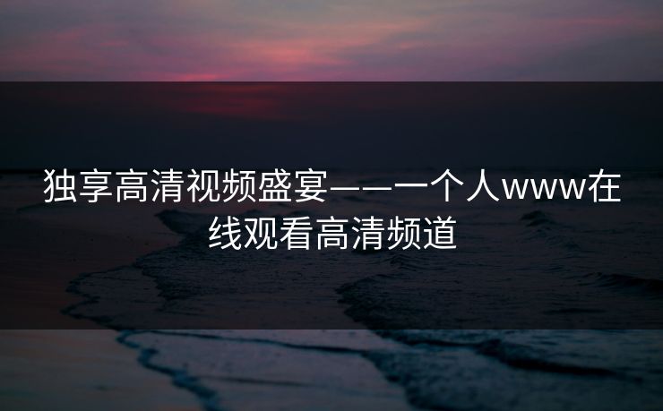 独享高清视频盛宴——一个人www在线观看高清频道 独享高清视频盛宴——一个人www在线观看高清频道