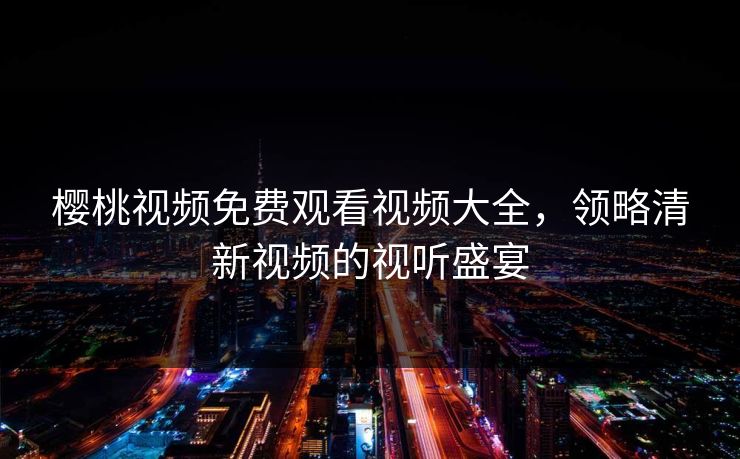 樱桃视频免费观看视频大全,领略清新视频的视听盛宴 樱桃视频免费观看视频大全,领略清新视频的视听盛宴