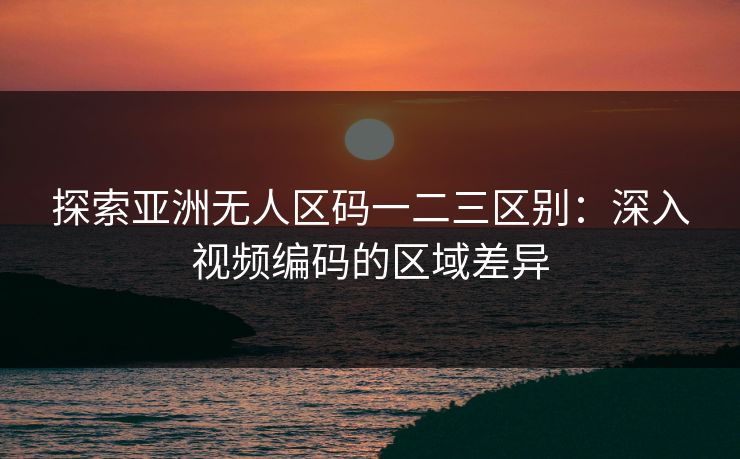 探索亚洲无人区码一二三区别:深入视频编码的区域差异 探索亚洲无人区码一二三区别:深入视频编码的区域差异