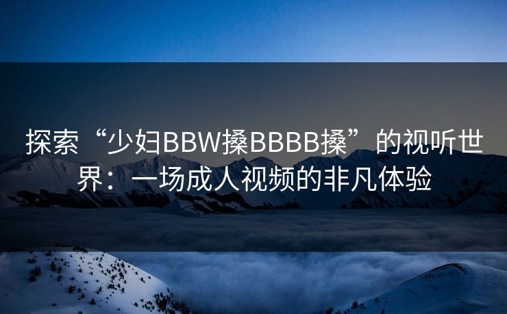探索“少妇BBW搡BBBB搡”的视听世界：一场成人视频的非凡体验