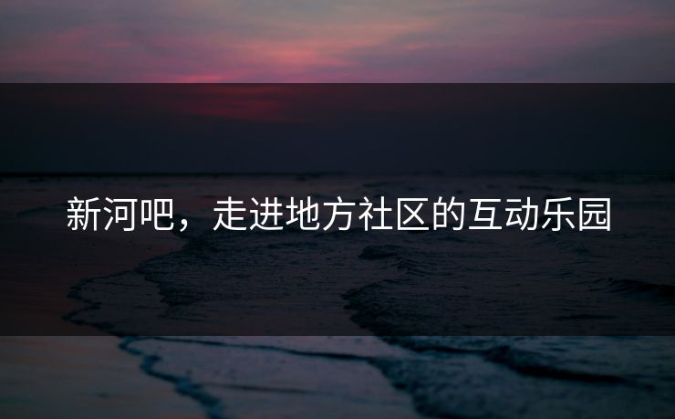 新河吧，走进地方社区的互动乐园