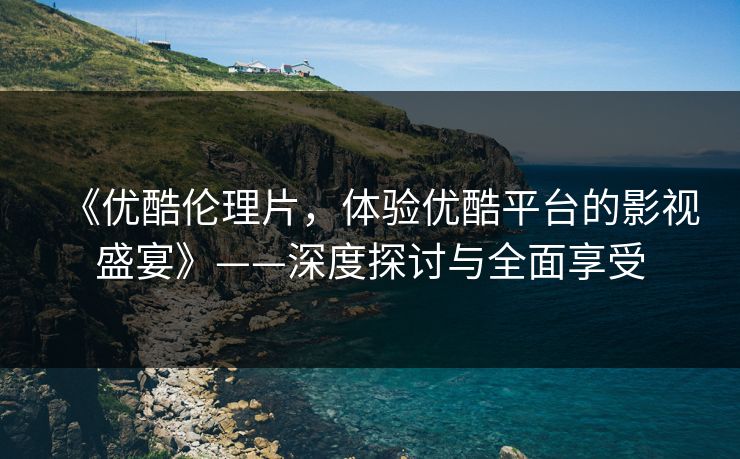 《优酷伦理片，体验优酷平台的影视盛宴》——深度探讨与全面享受