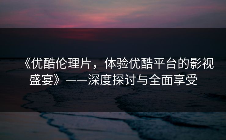 《优酷伦理片，体验优酷平台的影视盛宴》——深度探讨与全面享受