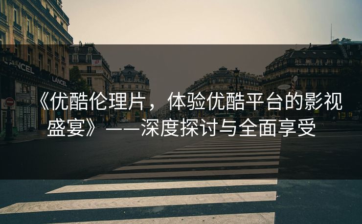 《优酷伦理片，体验优酷平台的影视盛宴》——深度探讨与全面享受