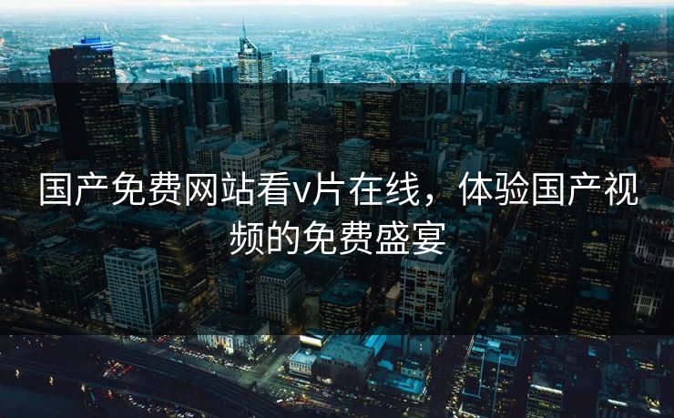 国产免费网站看v片在线,体验国产视频的免费盛宴 国产免费网站看v片在线,体验国产视频的免费盛宴