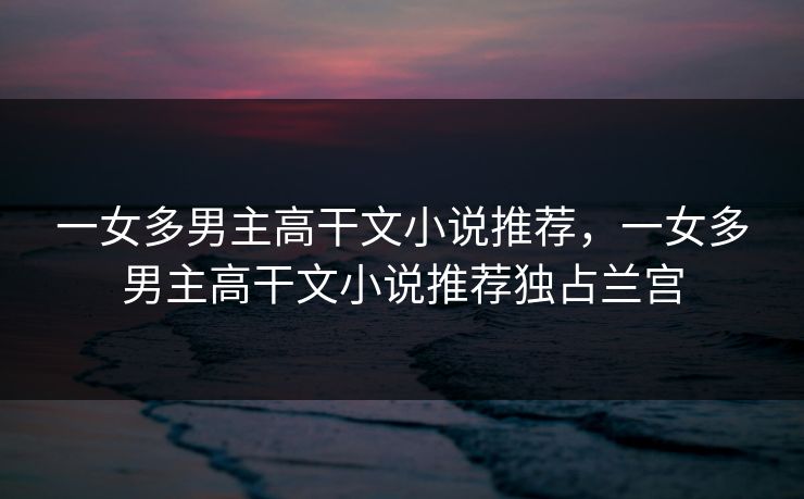 一女多男主高干文小说推荐，一女多男主高干文小说推荐独占兰宫