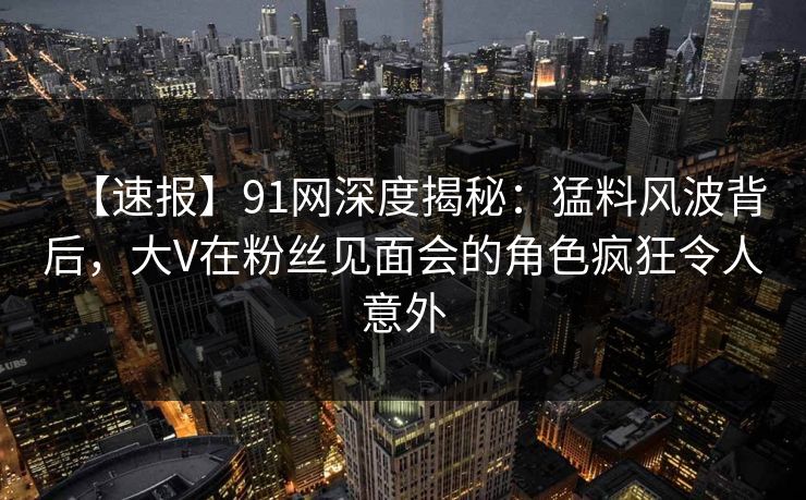 【速报】91网深度揭秘：猛料风波背后，大V在粉丝见面会的角色疯狂令人意外