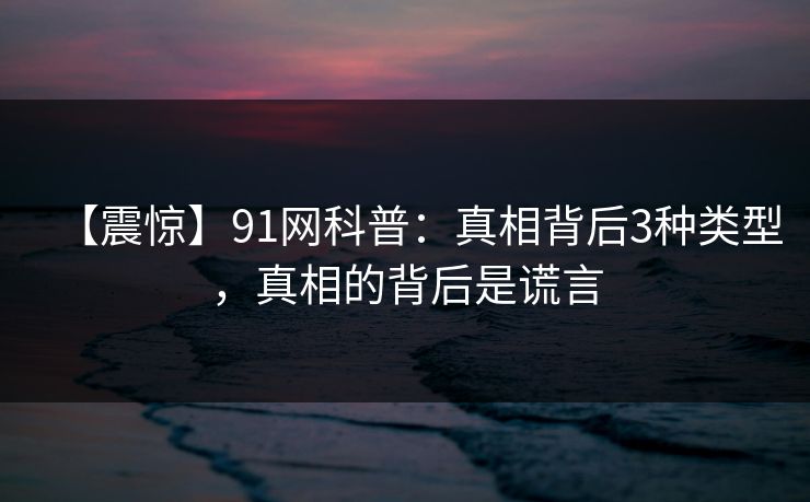 【震惊】91网科普：真相背后3种类型，真相的背后是谎言