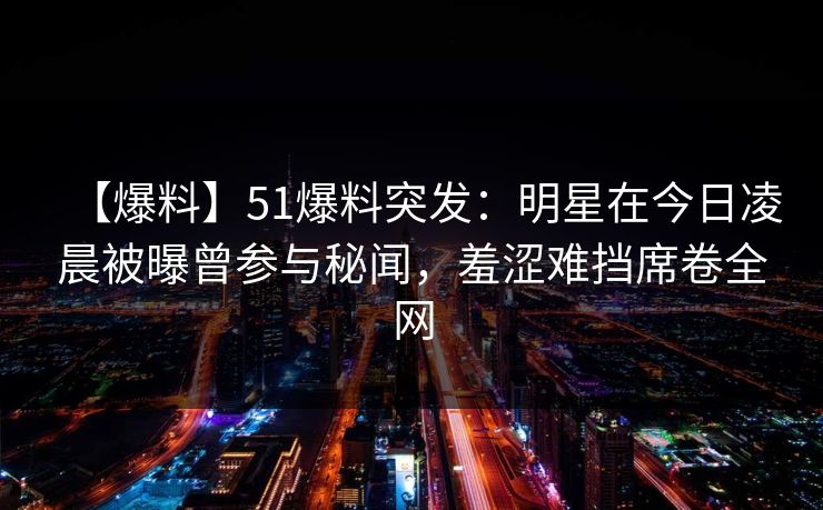 【爆料】51爆料突发：明星在今日凌晨被曝曾参与秘闻，羞涩难挡席卷全网