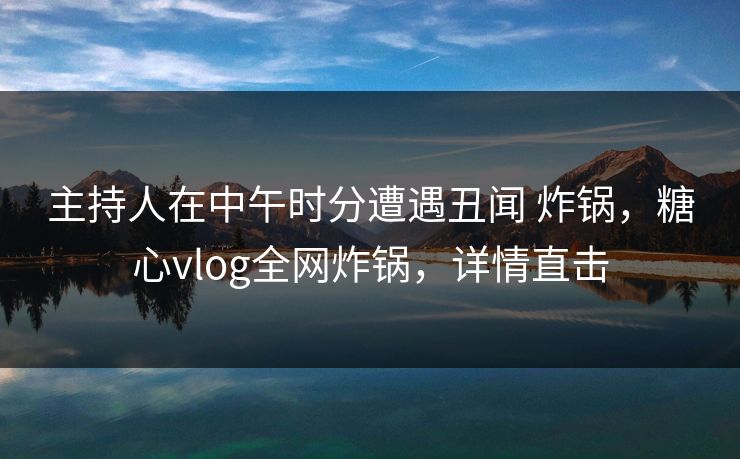 主持人在中午时分遭遇丑闻 炸锅，糖心vlog全网炸锅，详情直击