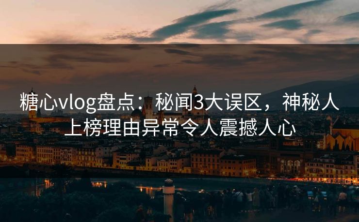 糖心vlog盘点：秘闻3大误区，神秘人上榜理由异常令人震撼人心