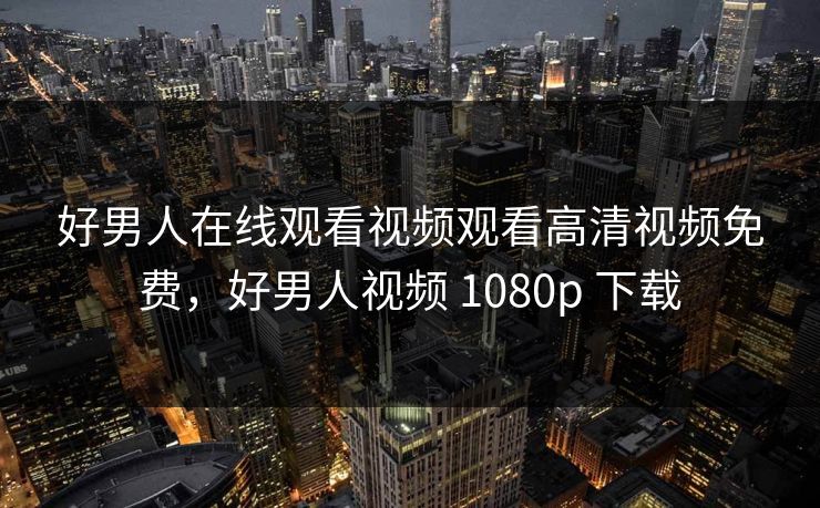 好男人在线观看视频观看高清视频免费，好男人视频 1080p 下载