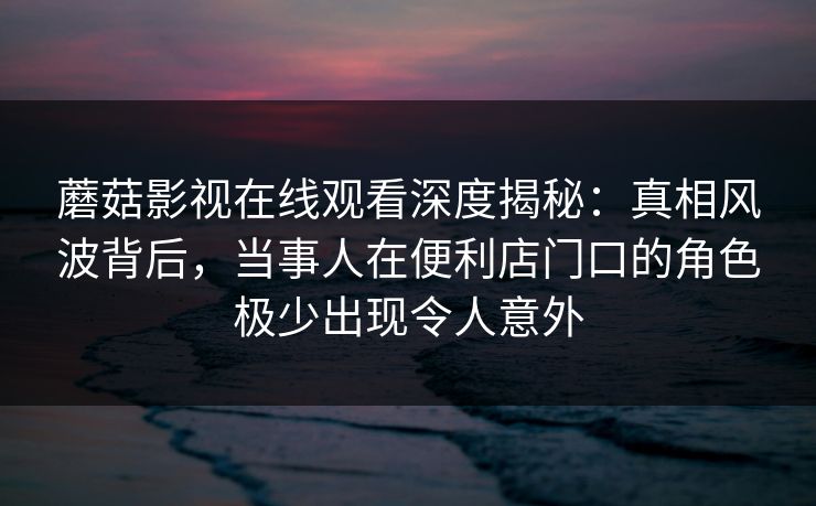 蘑菇影视在线观看深度揭秘：真相风波背后，当事人在便利店门口的角色极少出现令人意外