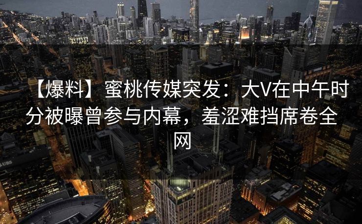 【爆料】蜜桃传媒突发：大V在中午时分被曝曾参与内幕，羞涩难挡席卷全网