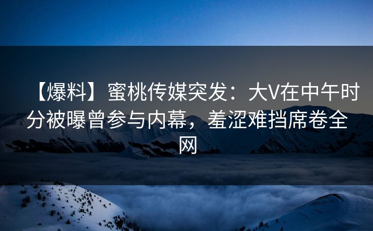 【爆料】蜜桃传媒突发：大V在中午时分被曝曾参与内幕，羞涩难挡席卷全网