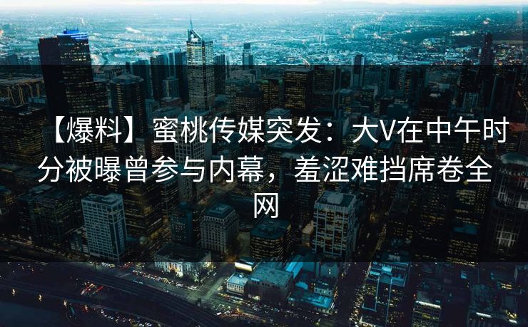 【爆料】蜜桃传媒突发：大V在中午时分被曝曾参与内幕，羞涩难挡席卷全网