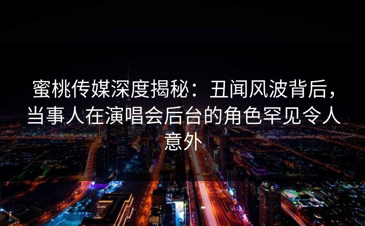 蜜桃传媒深度揭秘：丑闻风波背后，当事人在演唱会后台的角色罕见令人意外