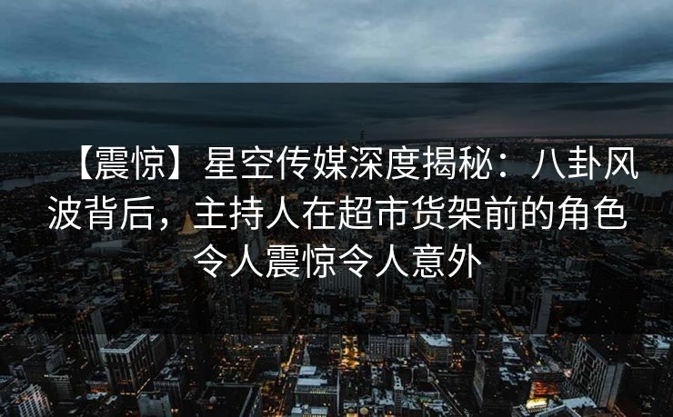 【震惊】星空传媒深度揭秘:八卦风波背后,主持人在超市货架前的角色令人震惊令人意外