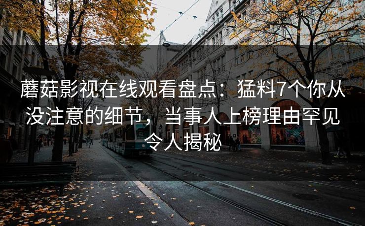 蘑菇影视在线观看盘点：猛料7个你从没注意的细节，当事人上榜理由罕见令人揭秘